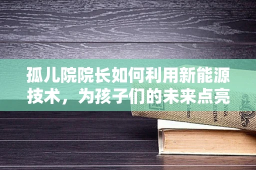 孤儿院院长如何利用新能源技术，为孩子们的未来点亮希望之光？
