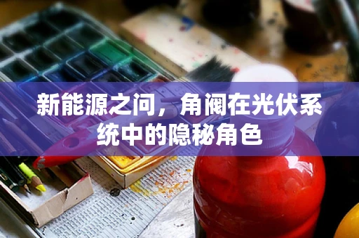 新能源之问，角阀在光伏系统中的隐秘角色