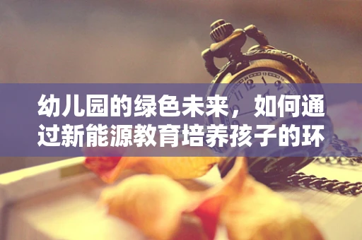 幼儿园的绿色未来，如何通过新能源教育培养孩子的环保意识？