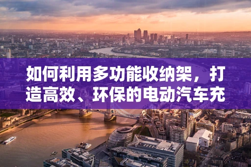如何利用多功能收纳架，打造高效、环保的电动汽车充电站？