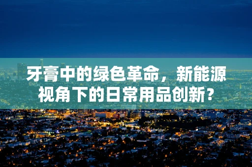 牙膏中的绿色革命，新能源视角下的日常用品创新？