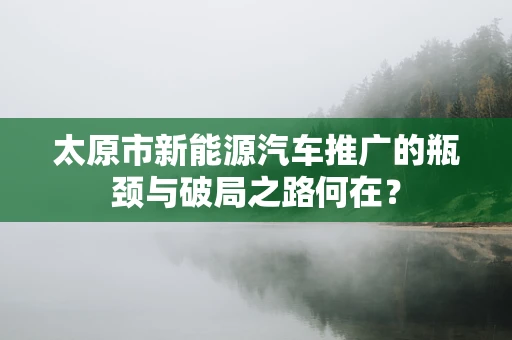 太原市新能源汽车推广的瓶颈与破局之路何在？