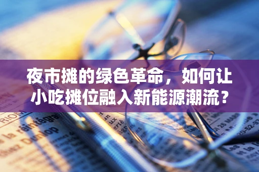 夜市摊的绿色革命，如何让小吃摊位融入新能源潮流？