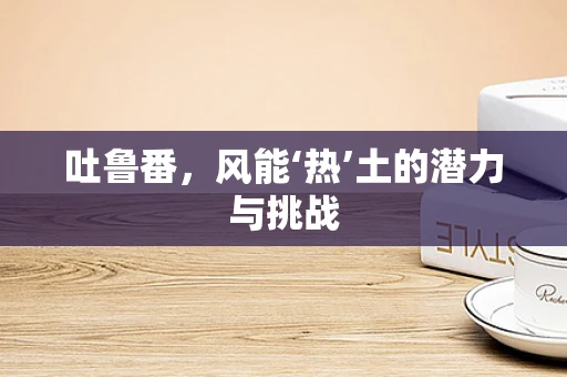 吐鲁番，风能‘热’土的潜力与挑战