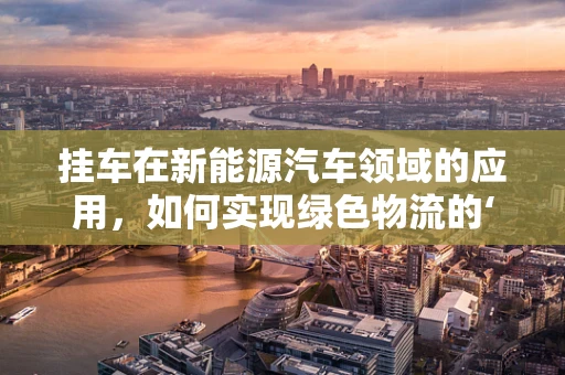 挂车在新能源汽车领域的应用，如何实现绿色物流的‘拖尾’力量？