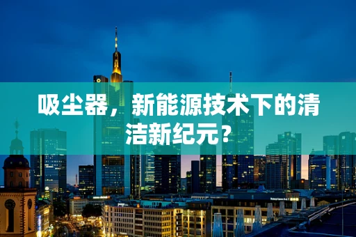 吸尘器，新能源技术下的清洁新纪元？