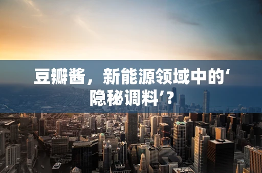 豆瓣酱，新能源领域中的‘隐秘调料’？