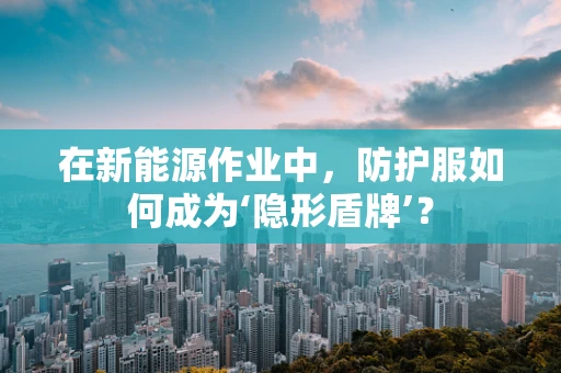 在新能源作业中，防护服如何成为‘隐形盾牌’？