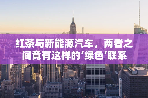 红茶与新能源汽车，两者之间竟有这样的‘绿色’联系