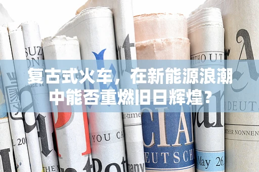 复古式火车，在新能源浪潮中能否重燃旧日辉煌？
