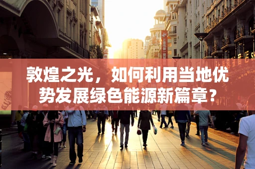 敦煌之光，如何利用当地优势发展绿色能源新篇章？