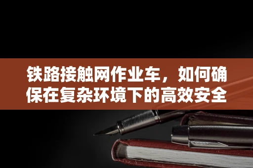 铁路接触网作业车，如何确保在复杂环境下的高效安全作业？