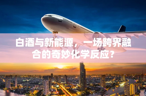 白酒与新能源，一场跨界融合的奇妙化学反应？