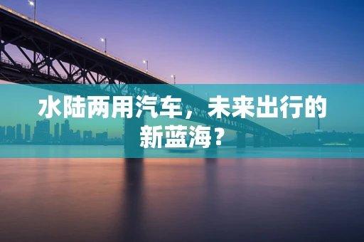 水陆两用汽车，未来出行的新蓝海？