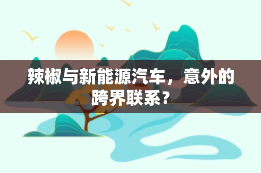 辣椒与新能源汽车，意外的跨界联系？