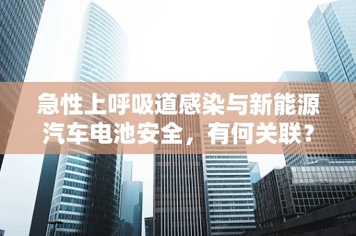 急性上呼吸道感染与新能源汽车电池安全，有何关联？