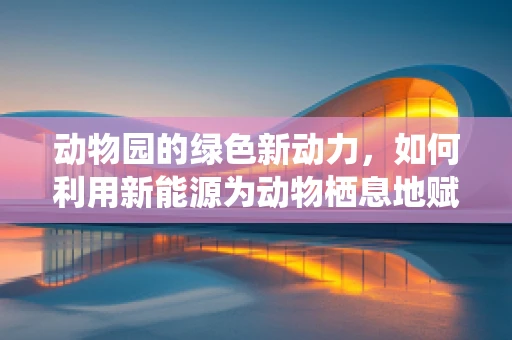 动物园的绿色新动力，如何利用新能源为动物栖息地赋能？