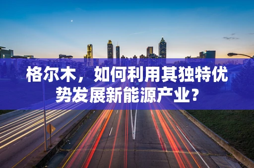 格尔木，如何利用其独特优势发展新能源产业？
