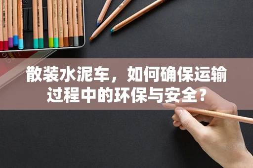 散装水泥车，如何确保运输过程中的环保与安全？