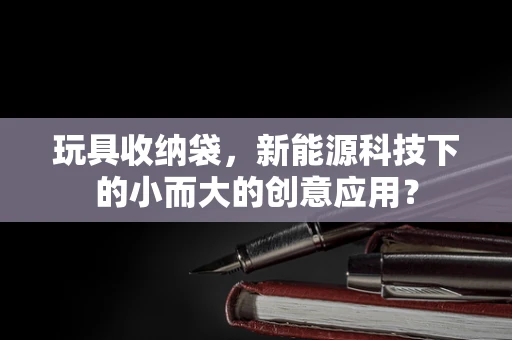玩具收纳袋，新能源科技下的小而大的创意应用？