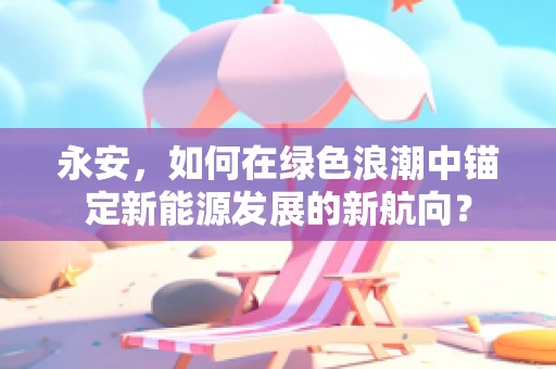 永安，如何在绿色浪潮中锚定新能源发展的新航向？