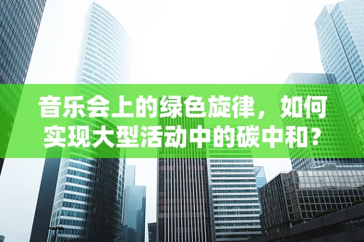 音乐会上的绿色旋律，如何实现大型活动中的碳中和？