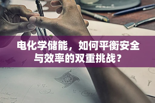电化学储能，如何平衡安全与效率的双重挑战？