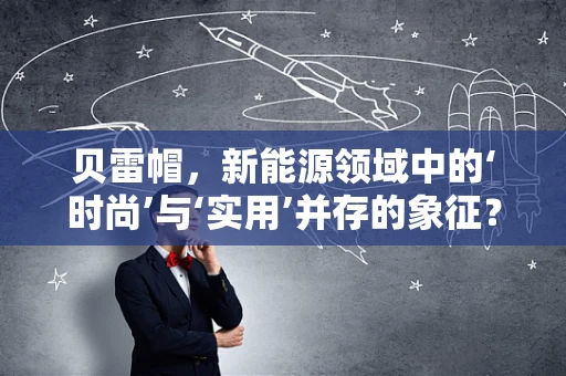 贝雷帽，新能源领域中的‘时尚’与‘实用’并存的象征？