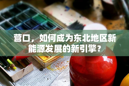 营口，如何成为东北地区新能源发展的新引擎？