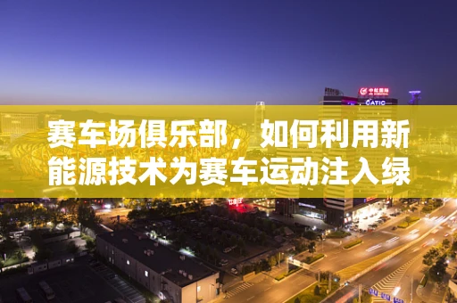 赛车场俱乐部，如何利用新能源技术为赛车运动注入绿色动力？