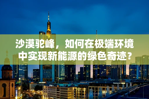 沙漠驼峰，如何在极端环境中实现新能源的绿色奇迹？