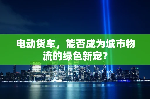 电动货车，能否成为城市物流的绿色新宠？