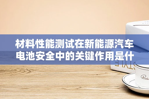 材料性能测试在新能源汽车电池安全中的关键作用是什么？