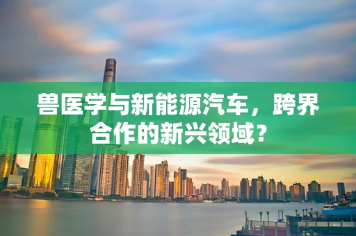 兽医学与新能源汽车，跨界合作的新兴领域？