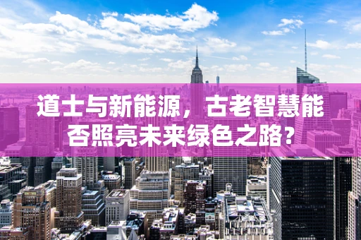道士与新能源，古老智慧能否照亮未来绿色之路？