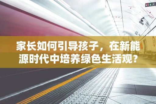 家长如何引导孩子，在新能源时代中培养绿色生活观？