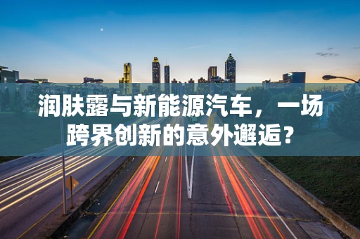 润肤露与新能源汽车，一场跨界创新的意外邂逅？