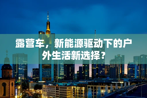 露营车，新能源驱动下的户外生活新选择？
