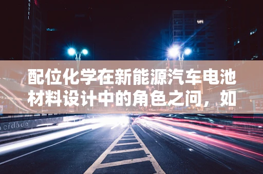 配位化学在新能源汽车电池材料设计中的角色之问，如何优化锂离子传输？