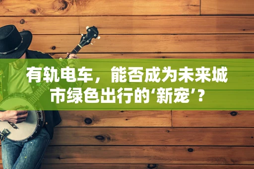 有轨电车，能否成为未来城市绿色出行的‘新宠’？