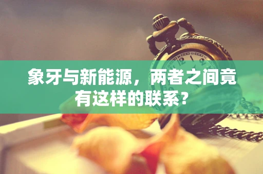 象牙与新能源，两者之间竟有这样的联系？