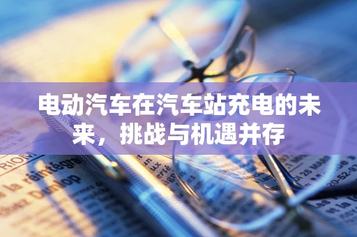 电动汽车在汽车站充电的未来，挑战与机遇并存