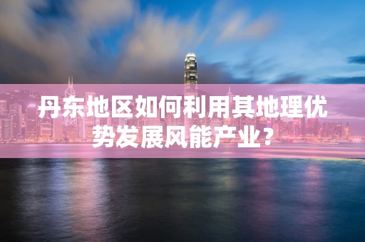 丹东地区如何利用其地理优势发展风能产业？