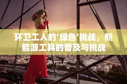 环卫工人的‘绿色’挑战，新能源工具的普及与挑战