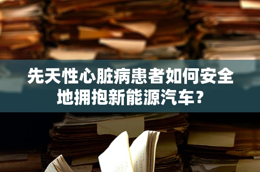 先天性心脏病患者如何安全地拥抱新能源汽车？