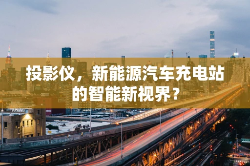 投影仪，新能源汽车充电站的智能新视界？