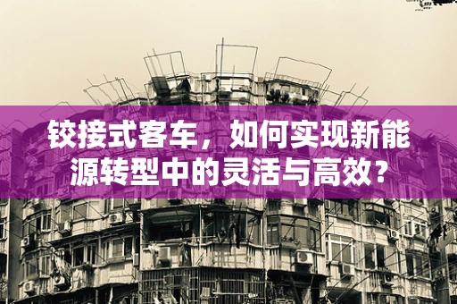 铰接式客车，如何实现新能源转型中的灵活与高效？