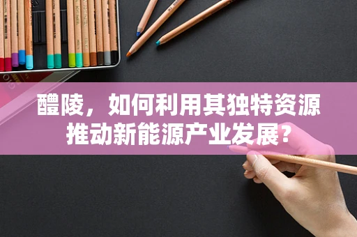 醴陵，如何利用其独特资源推动新能源产业发展？