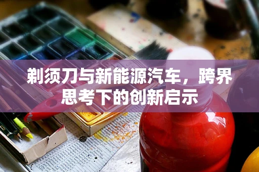 剃须刀与新能源汽车，跨界思考下的创新启示
