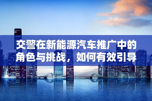 交警在新能源汽车推广中的角色与挑战，如何有效引导与监管？
